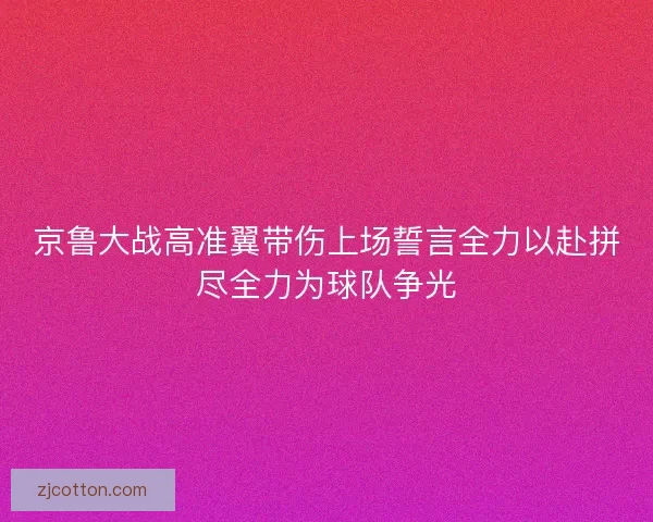 京鲁大战高准翼带伤上场誓言全力以赴拼尽全力为球队争光